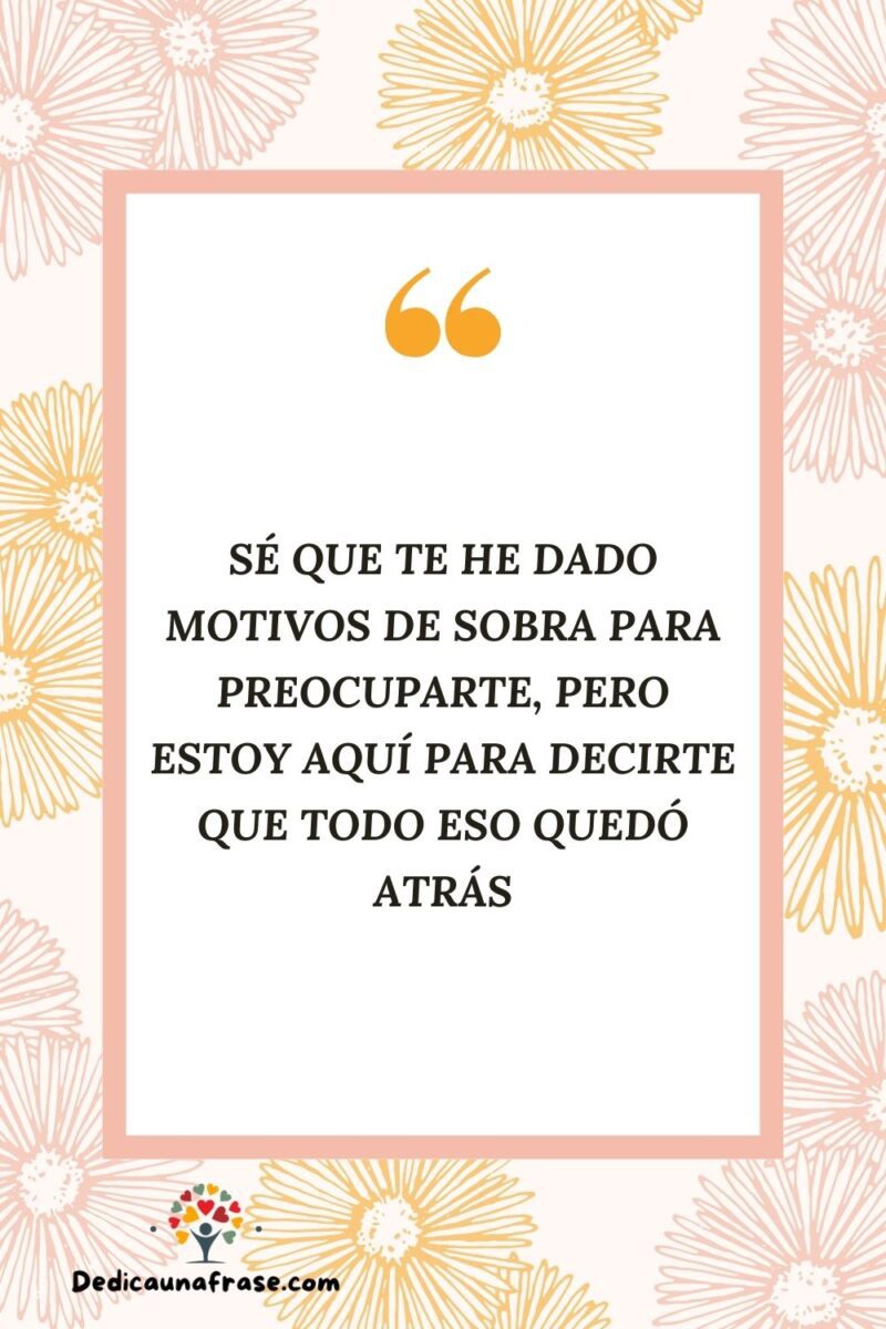 Sé que te he dado motivos de sobra para preocuparte, pero estoy aquí para decirte que todo