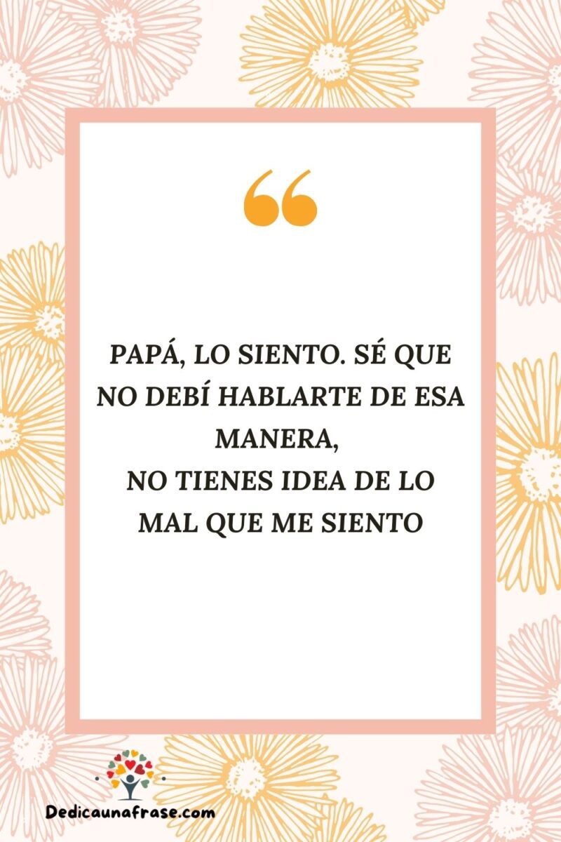 Papá, lo siento. Sé que no debí hablarte de esa manera, no tienes idea de lo mal que me si