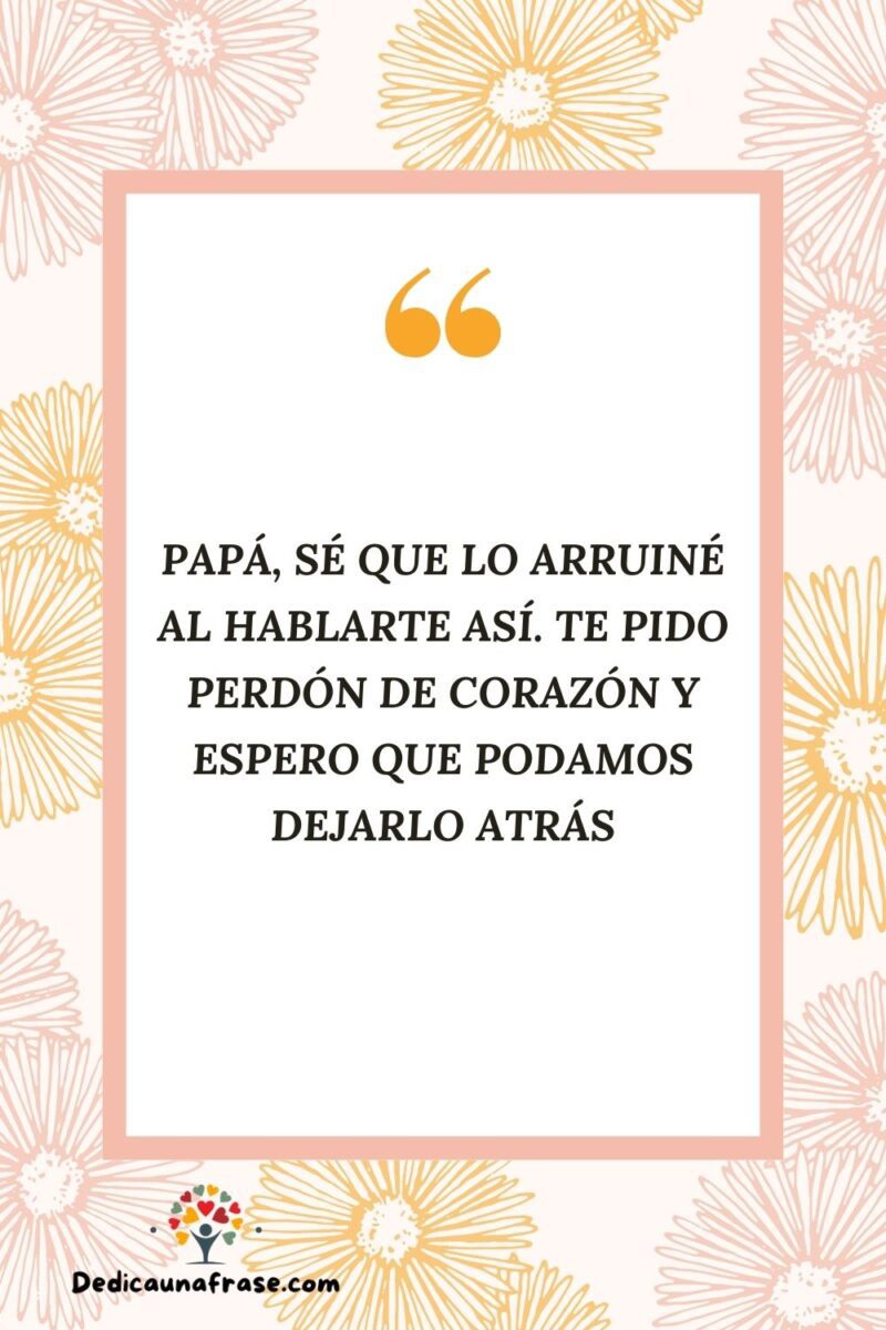 Papá, sé que lo arruiné al hablarte así. Te pido perdón de corazón y espero que podamos de