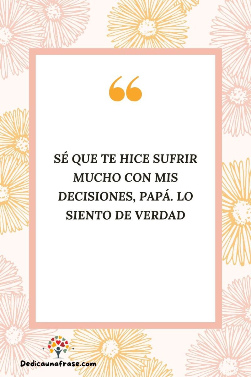 Sé que te hice sufrir mucho con mis decisiones, papá. Lo siento de verdad