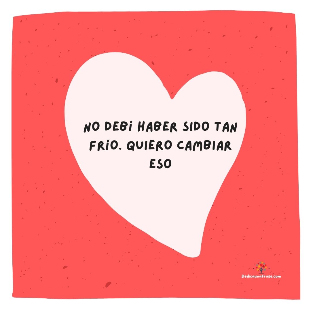 No debí haber sido tan frío. Quiero cambiar eso